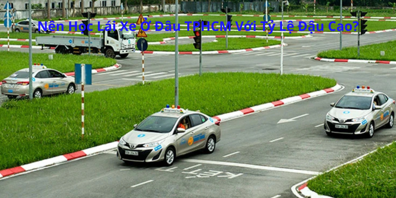 Nên Học Lái Xe Ở Đâu TPHCM 2026 Với Tỷ Lệ Đậu Cao?